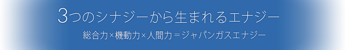 3つのシナジーから生まれるエナジー“総合力×機動力×人間力＝ジャパンガスエナジー”